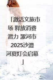 激活文旅市场 释放消费潜力 漯河市2025沙澧河夏灯会启幕